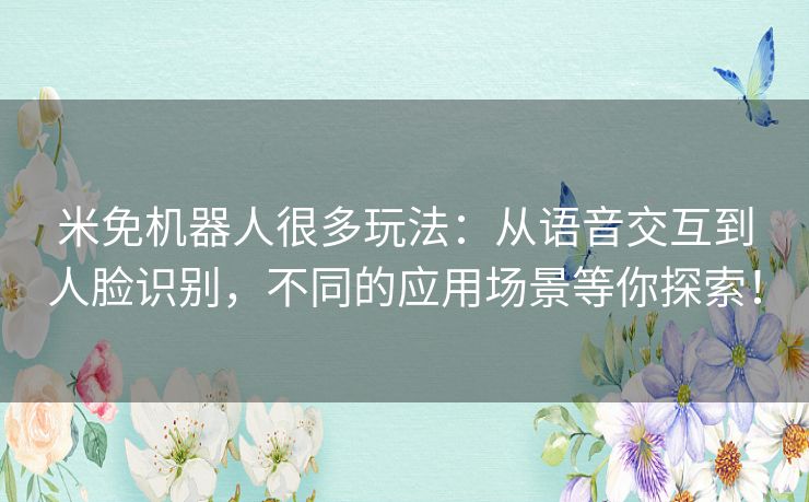 米免机器人很多玩法：从语音交互到人脸识别，不同的应用场景等你探索！