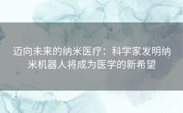 迈向未来的纳米医疗：科学家发明纳米机器人将成为医学的新希望