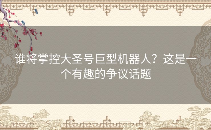 谁将掌控大圣号巨型机器人？这是一个有趣的争议话题