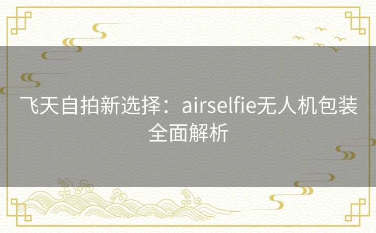 飞天自拍新选择：airselfie无人机包装全面解析