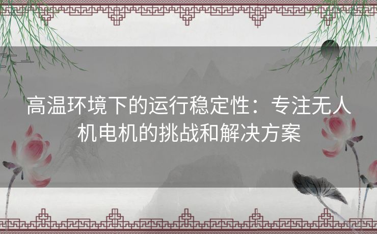 高温环境下的运行稳定性：专注无人机电机的挑战和解决方案