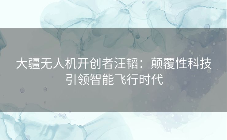 大疆无人机开创者汪韬：颠覆性科技引领智能飞行时代