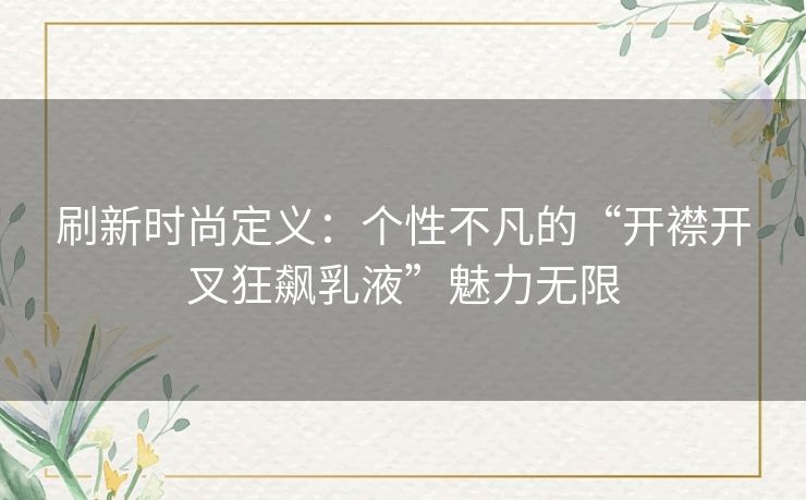 刷新时尚定义：个性不凡的“开襟开叉狂飙乳液”魅力无限