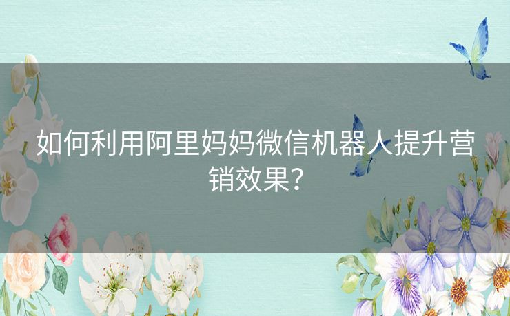 如何利用阿里妈妈微信机器人提升营销效果？