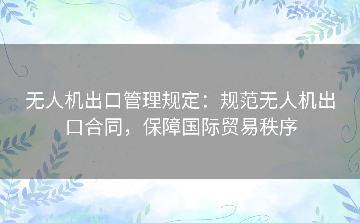 无人机出口管理规定：规范无人机出口合同，保障国际贸易秩序