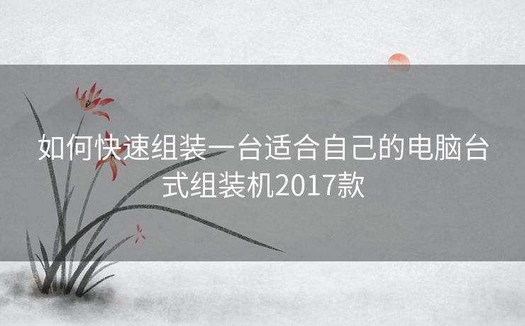 如何快速组装一台适合自己的电脑台式组装机2017款