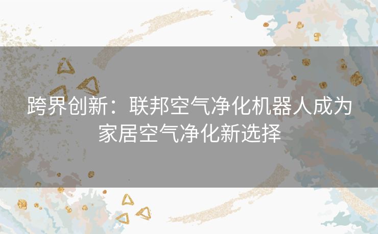 跨界创新：联邦空气净化机器人成为家居空气净化新选择