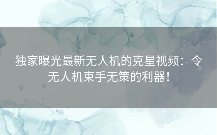 独家曝光最新无人机的克星视频：令无人机束手无策的利器！